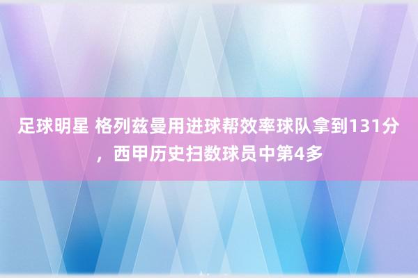 足球明星 格列兹曼用进球帮效率球队拿到131分，西甲历史扫数球员中第4多