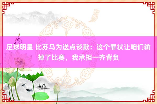 足球明星 比苏马为送点谈歉：这个罪状让咱们输掉了比赛，我承担一齐背负