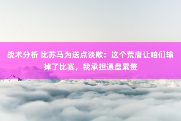 战术分析 比苏马为送点谈歉：这个荒唐让咱们输掉了比赛，我承担通盘累赘