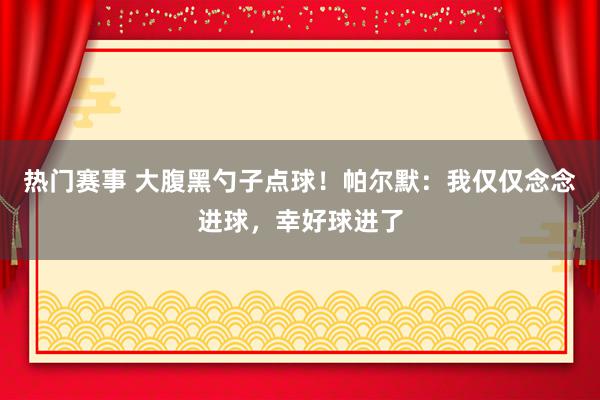 热门赛事 大腹黑勺子点球！帕尔默：我仅仅念念进球，幸好球进了