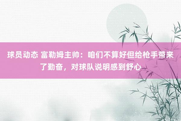 球员动态 富勒姆主帅：咱们不算好但给枪手带来了勤奋，对球队说明感到舒心