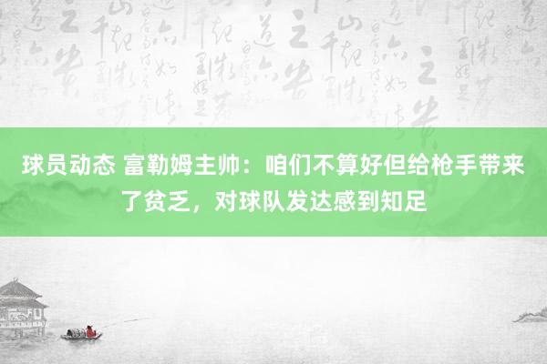 球员动态 富勒姆主帅：咱们不算好但给枪手带来了贫乏，对球队发达感到知足