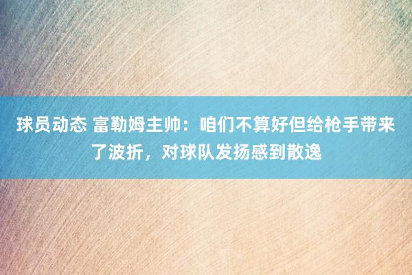 球员动态 富勒姆主帅：咱们不算好但给枪手带来了波折，对球队发扬感到散逸