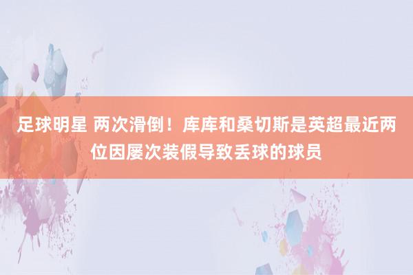 足球明星 两次滑倒！库库和桑切斯是英超最近两位因屡次装假导致丢球的球员