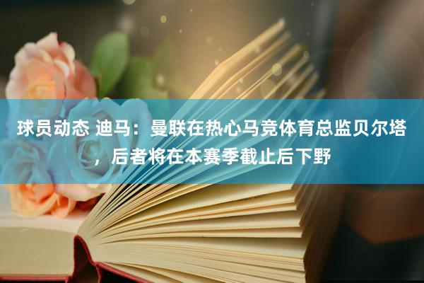 球员动态 迪马：曼联在热心马竞体育总监贝尔塔，后者将在本赛季截止后下野