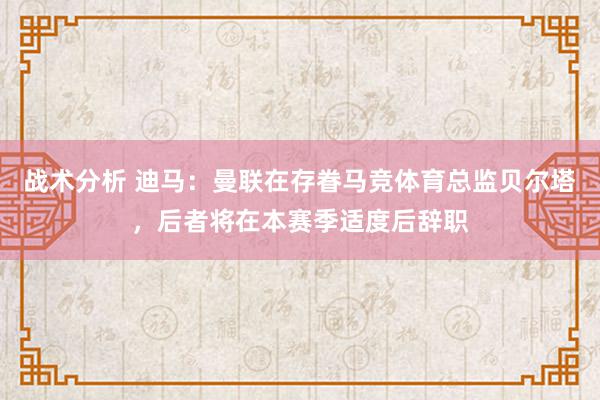 战术分析 迪马：曼联在存眷马竞体育总监贝尔塔，后者将在本赛季适度后辞职