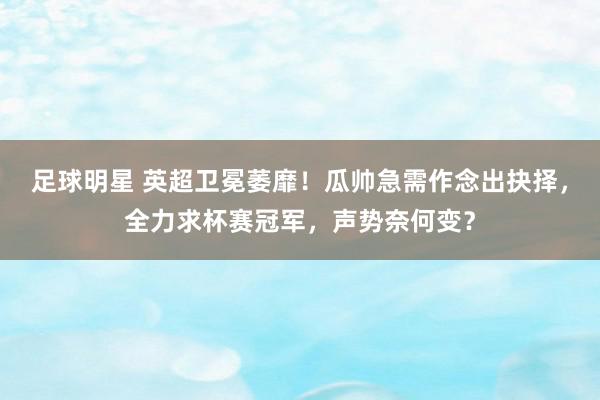 足球明星 英超卫冕萎靡！瓜帅急需作念出抉择，全力求杯赛冠军，