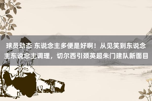 球员动态 东说念主多便是好啊！从见笑到东说念主东说念主调理，切尔西引颈英超朱门建队新面目